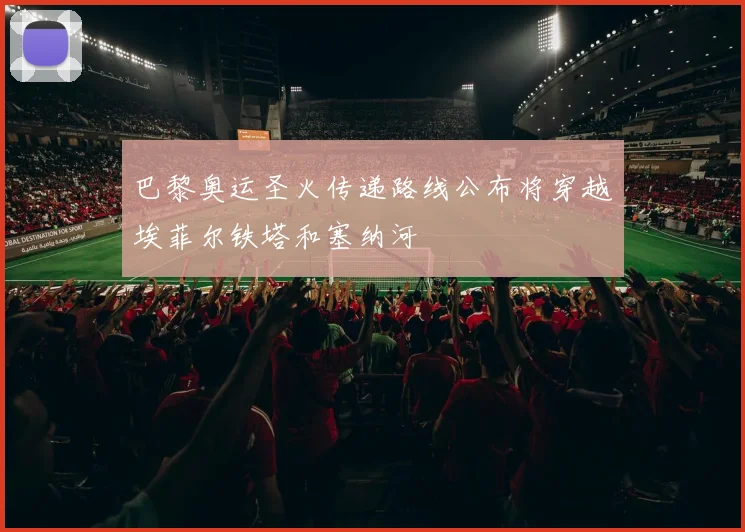 巴黎奥运圣火传递路线公布将穿越埃菲尔铁塔和塞纳河