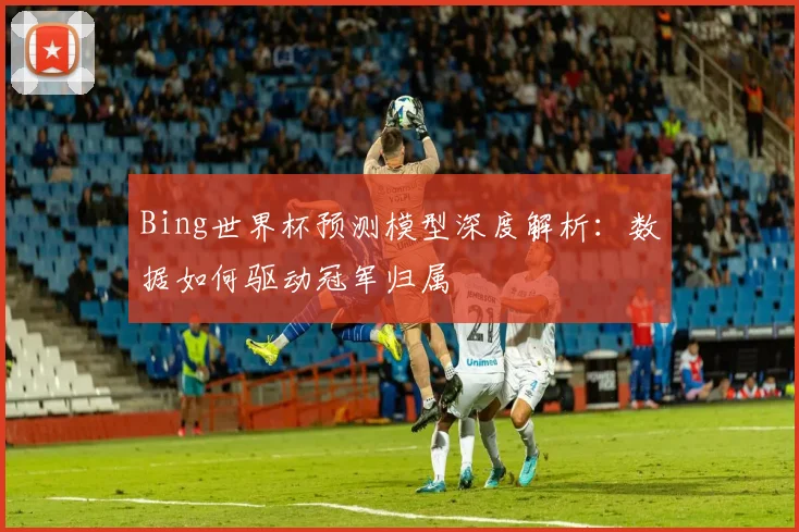 Bing世界杯预测模型深度解析:数据如何驱动冠军归属
