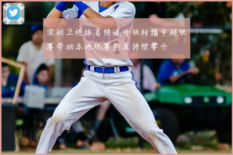 深圳卫视体育频道升级转播中超联赛带动本地观赛热度持续攀升