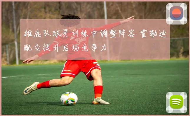 雄鹿队球员训练中调整阵容 霍勒迪配合提升后场竞争力
