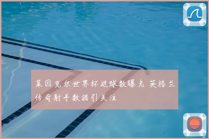 莱因克尔世界杯进球数曝光 英格兰传奇射手数据引关注