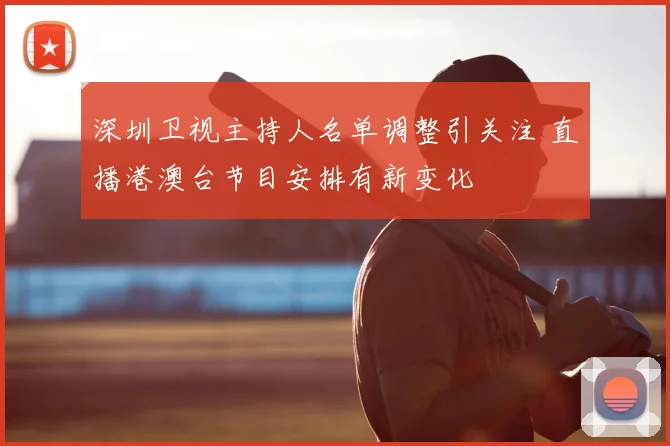 深圳卫视主持人名单调整引关注 直播港澳台节目安排有新变化