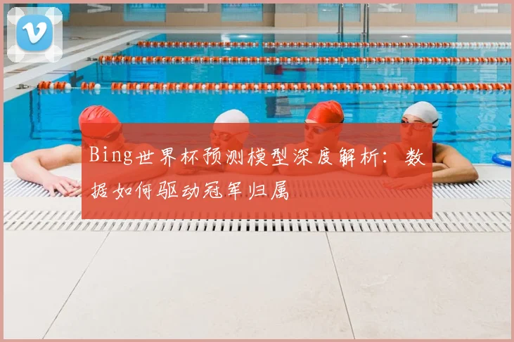Bing世界杯预测模型深度解析:数据如何驱动冠军归属