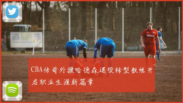 CBA传奇外援哈德森退役转型教练开启职业生涯新篇章