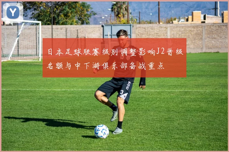 日本足球联赛级别调整影响J2晋级名额与中下游俱乐部备战重点