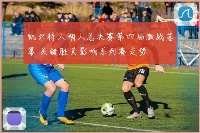 凯尔特人湖人总决赛第四场激战落幕 关键胜负影响系列赛走势