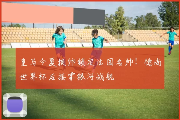 皇马今夏换帅锁定法国名帅！德尚世界杯后接掌银河战舰