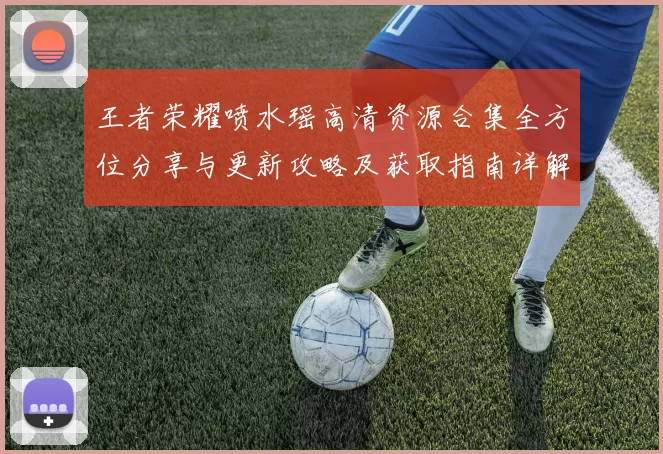 王者荣耀喷水瑶高清资源合集全方位分享与更新攻略及获取指南详解