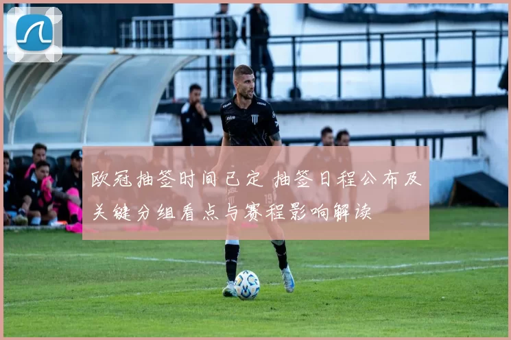 欧冠抽签时间已定 抽签日程公布及关键分组看点与赛程影响解读