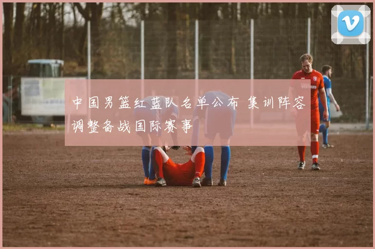 中国男篮红蓝队名单公布 集训阵容调整备战国际赛事