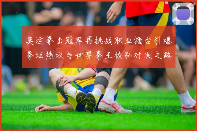 奥运拳击冠军再挑战职业擂台引爆拳坛热议与世界拳王恢弘对决之路