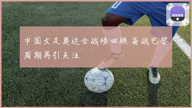 中国女足奥运会战绩回顾 备战巴黎周期再引关注