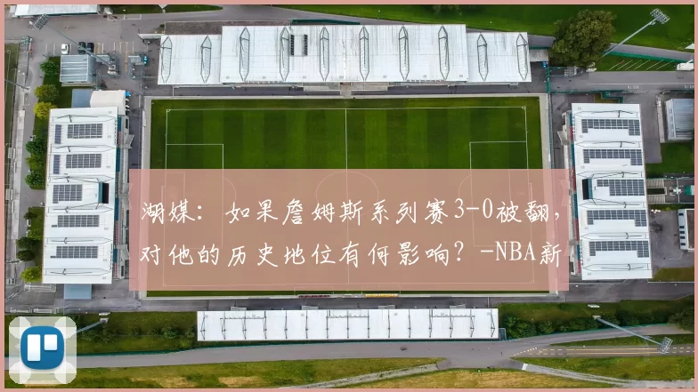 湖媒：如果詹姆斯系列赛3-0被翻，对他的历史地位有何影响？-NBA新闻