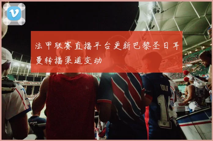 法甲联赛直播平台更新巴黎圣日耳曼转播渠道变动