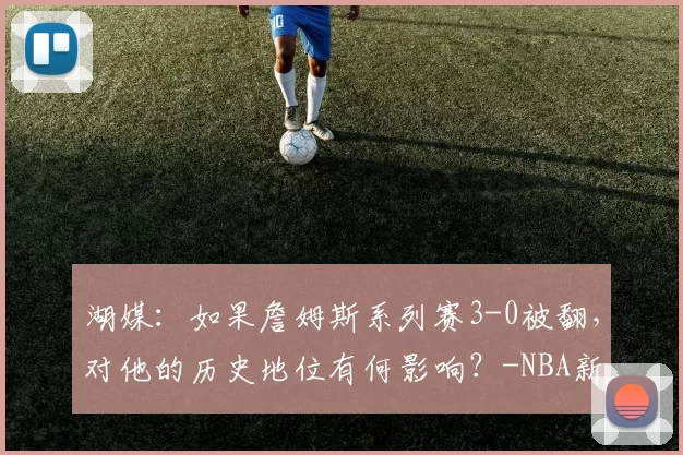 湖媒：如果詹姆斯系列赛3-0被翻，对他的历史地位有何影响？-NBA新闻