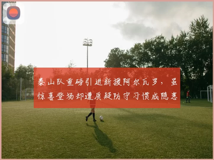 泰山队重磅引进新援阿尔瓦罗,虽惊喜登场却遭质疑防守习惯成隐患_中超_赛季_外援