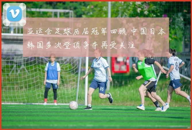 亚运会足球历届冠军回顾 中国日本韩国多次登顶争夺再受关注