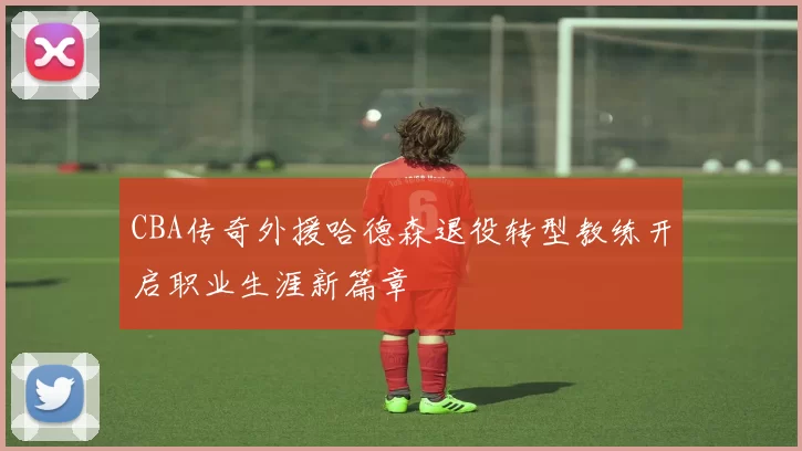 CBA传奇外援哈德森退役转型教练开启职业生涯新篇章