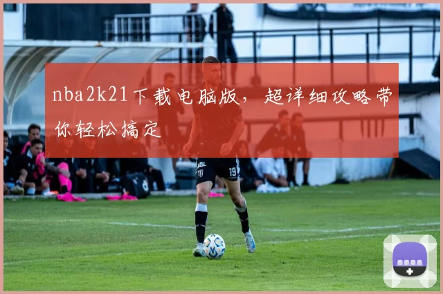 nba2k21下载电脑版,超详细攻略带你轻松搞定