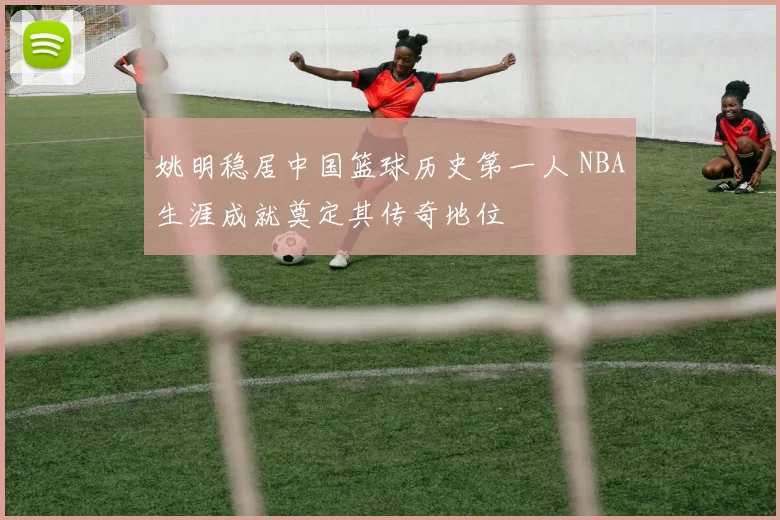 姚明稳居中国篮球历史第一人 NBA生涯成就奠定其传奇地位