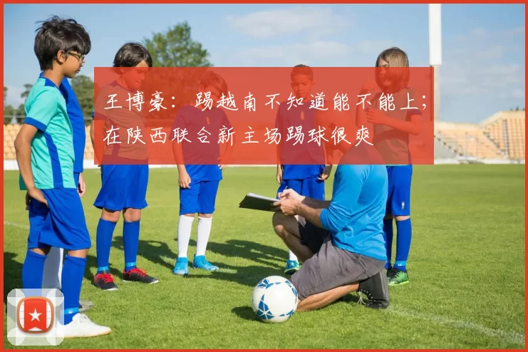 王博豪：踢越南不知道能不能上；在陕西联合新主场踢球很爽