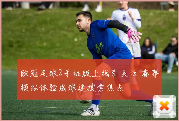 欧冠足球2手机版上线引关注 赛事模拟体验成球迷搜索焦点
