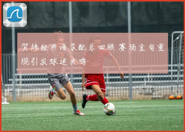 贺炜经典语录配乐回顾 赛场金句重现引发球迷共鸣
