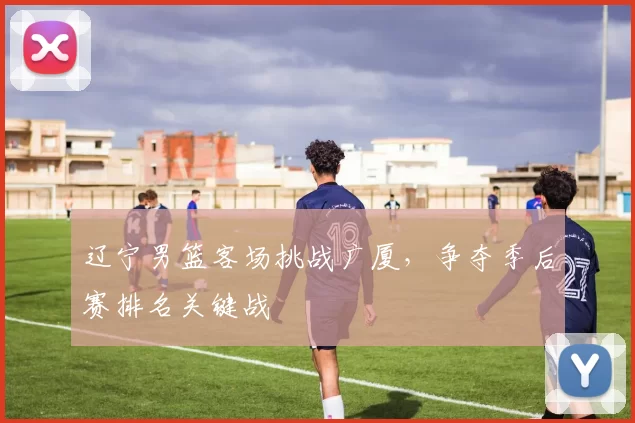 辽宁男篮客场挑战广厦，争夺季后赛排名关键战