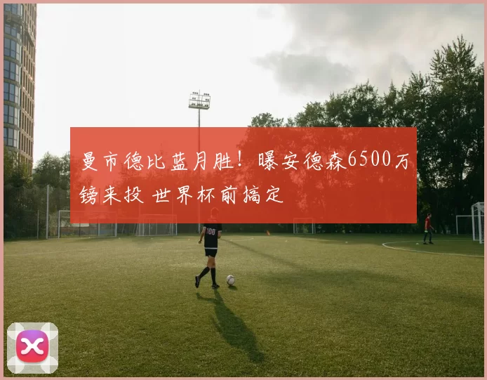 曼市德比蓝月胜！曝安德森6500万镑来投 世界杯前搞定