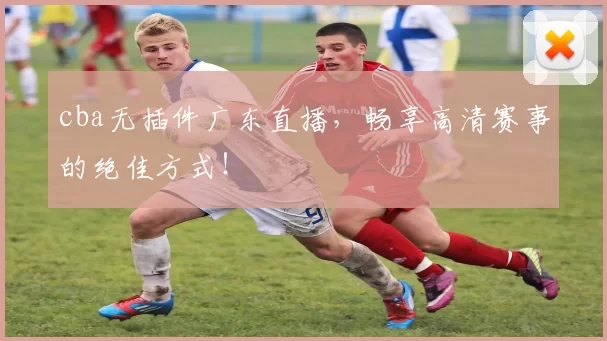 cba无插件广东直播,畅享高清赛事的绝佳方式!