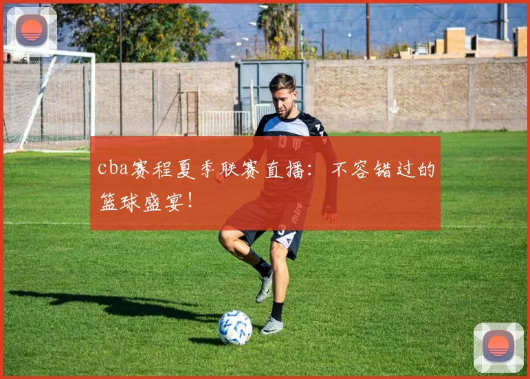 cba赛程夏季联赛直播:不容错过的篮球盛宴!