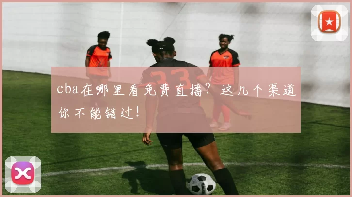 cba在哪里看免费直播？这几个渠道你不能错过！