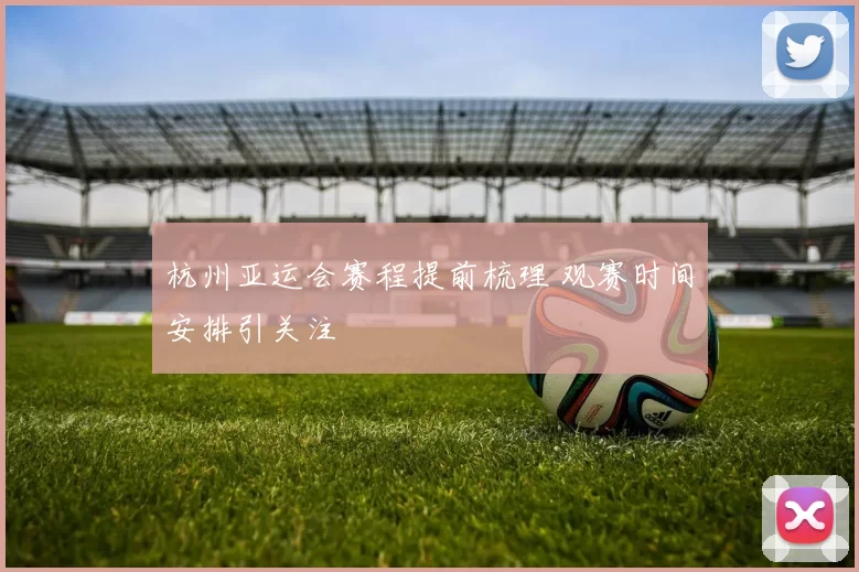 杭州亚运会赛程提前梳理 观赛时间安排引关注