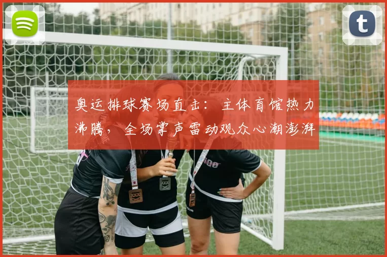 奥运排球赛场直击:主体育馆热力沸腾,全场掌声雷动观众心潮澎湃