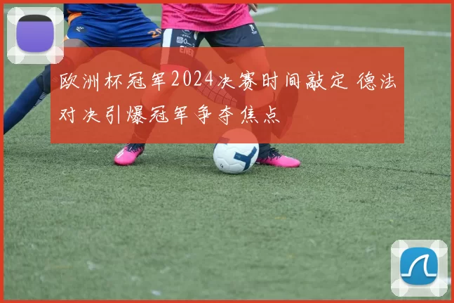 欧洲杯冠军2024决赛时间敲定 德法对决引爆冠军争夺焦点