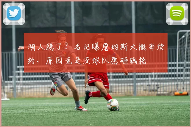 湖人稳了？名记曝詹姆斯大概率续约，原因竟是没球队愿砸钱抢