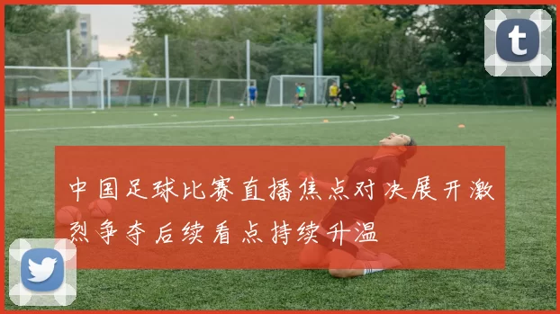 中国足球比赛直播焦点对决展开激烈争夺后续看点持续升温