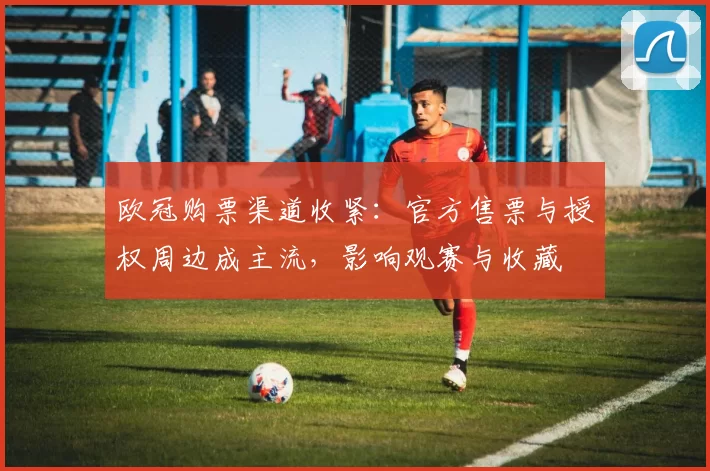 欧冠购票渠道收紧：官方售票与授权周边成主流，影响观赛与收藏