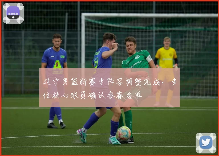 辽宁男篮新赛季阵容调整完成,多位核心球员确认参赛名单