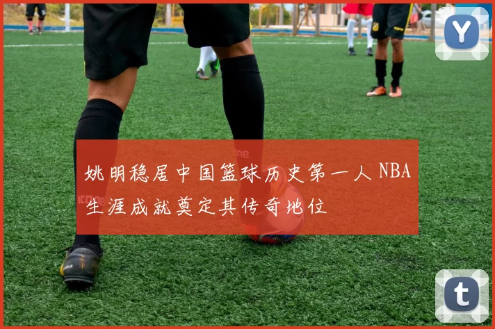 姚明稳居中国篮球历史第一人 NBA生涯成就奠定其传奇地位