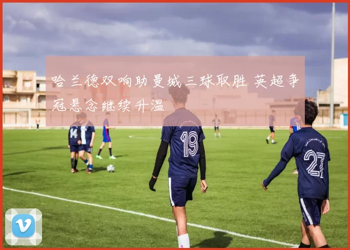 哈兰德双响助曼城三球取胜 英超争冠悬念继续升温