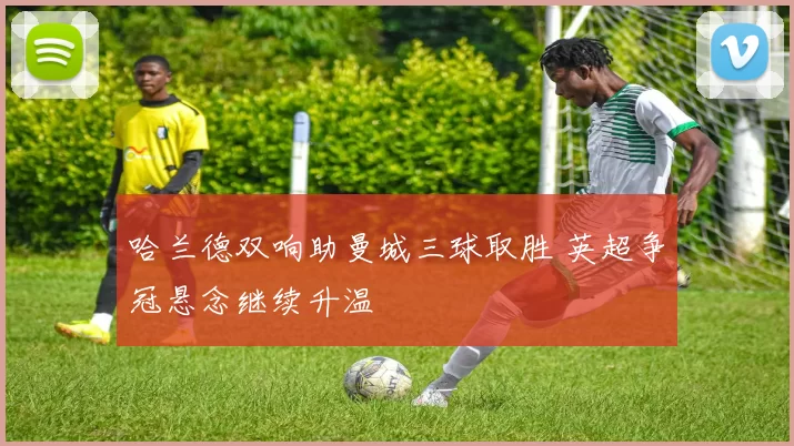 哈兰德双响助曼城三球取胜 英超争冠悬念继续升温