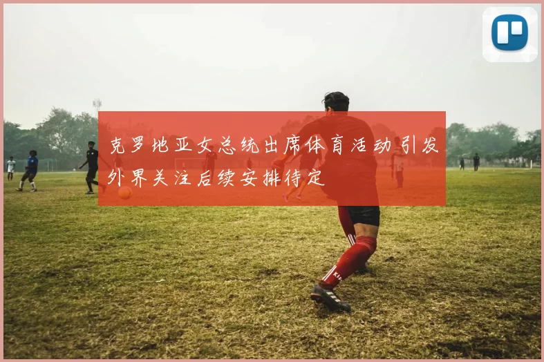 克罗地亚女总统出席体育活动 引发外界关注后续安排待定