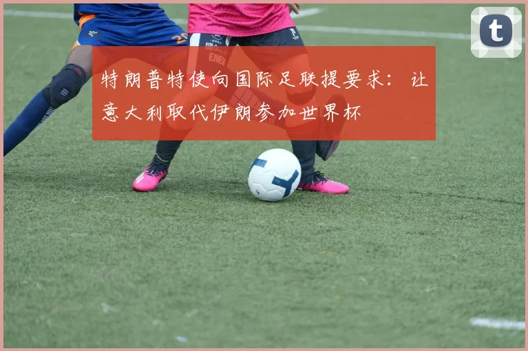特朗普特使向国际足联提要求：让意大利取代伊朗参加世界杯