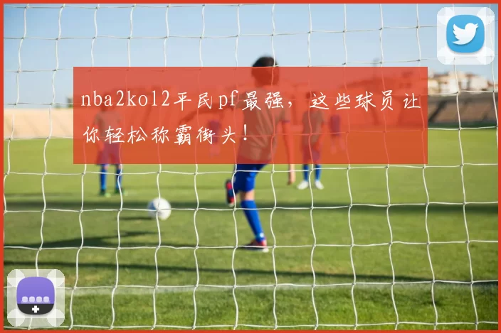 nba2kol2平民pf最强,这些球员让你轻松称霸街头!