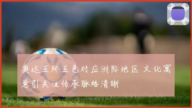 奥运五环五色对应洲际地区 文化寓意引关注传承脉络清晰