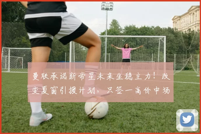 曼联承诺新帝星未来坐稳主力！改变夏窗引援计划，只签一高价中场