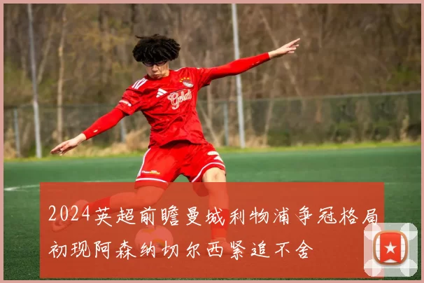 2024英超前瞻曼城利物浦争冠格局初现阿森纳切尔西紧追不舍