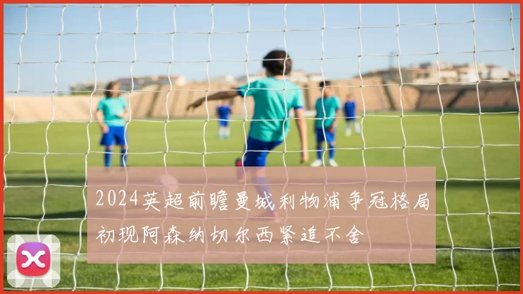 2024英超前瞻曼城利物浦争冠格局初现阿森纳切尔西紧追不舍