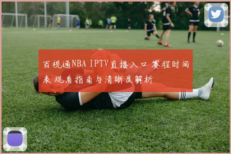 百视通NBA IPTV直播入口 赛程时间表 观看指南与清晰度解析
